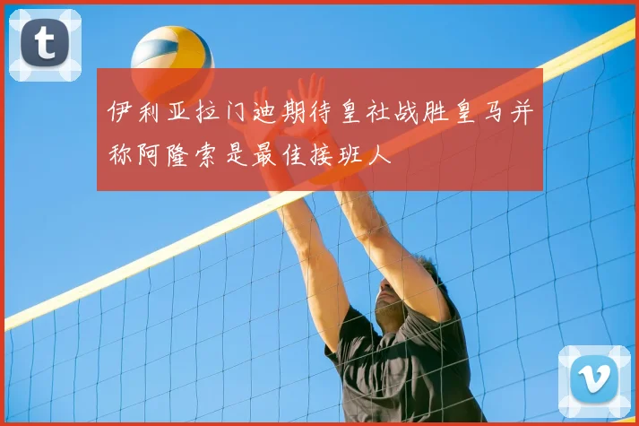 伊利亚拉门迪期待皇社战胜皇马并称阿隆索是最佳接班人