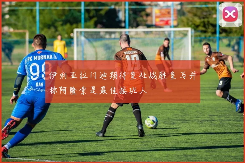 伊利亚拉门迪期待皇社战胜皇马并称阿隆索是最佳接班人