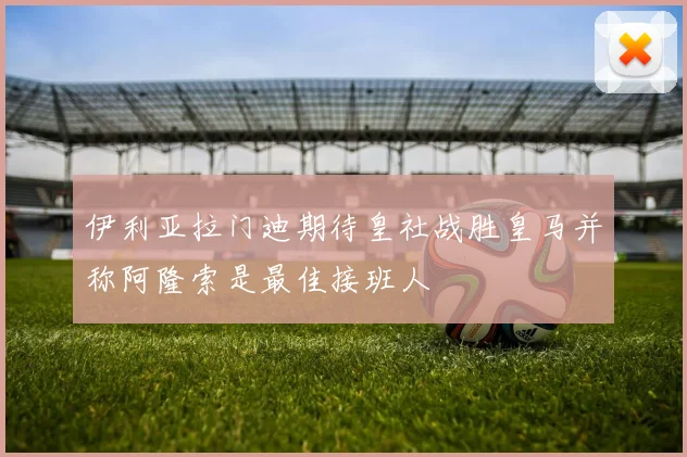 伊利亚拉门迪期待皇社战胜皇马并称阿隆索是最佳接班人