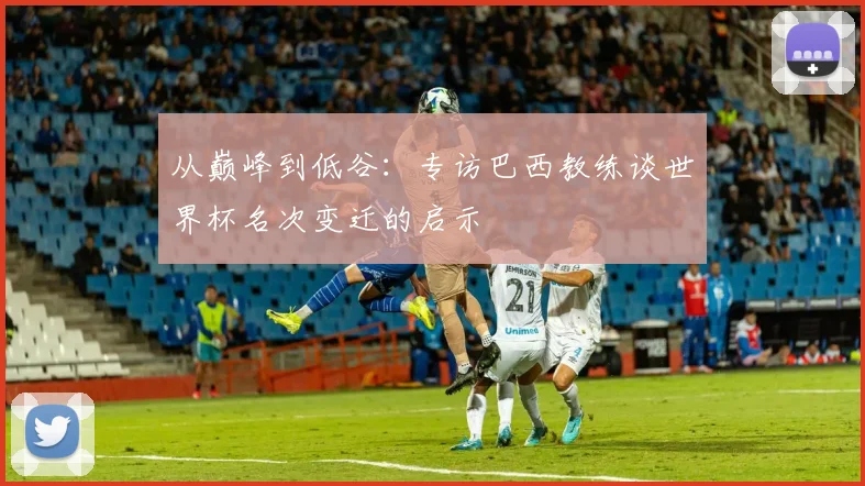 从巅峰到低谷：专访巴西教练谈世界杯名次变迁的启示