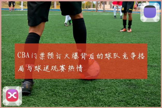 CBA门票预订火爆背后的球队竞争格局与球迷观赛热情