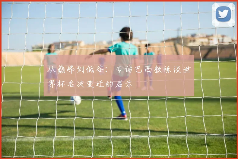 从巅峰到低谷:专访巴西教练谈世界杯名次变迁的启示