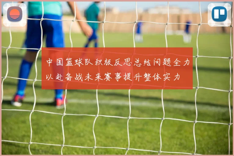 中国篮球队积极反思总结问题全力以赴备战未来赛事提升整体实力