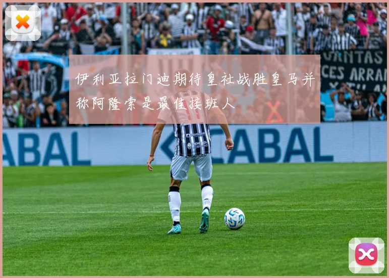 伊利亚拉门迪期待皇社战胜皇马并称阿隆索是最佳接班人