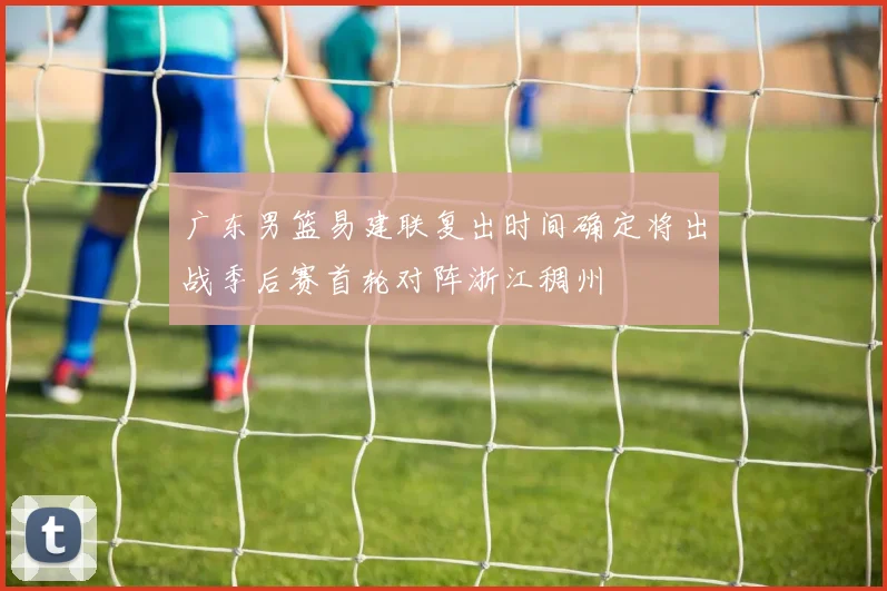 广东男篮易建联复出时间确定将出战季后赛首轮对阵浙江稠州