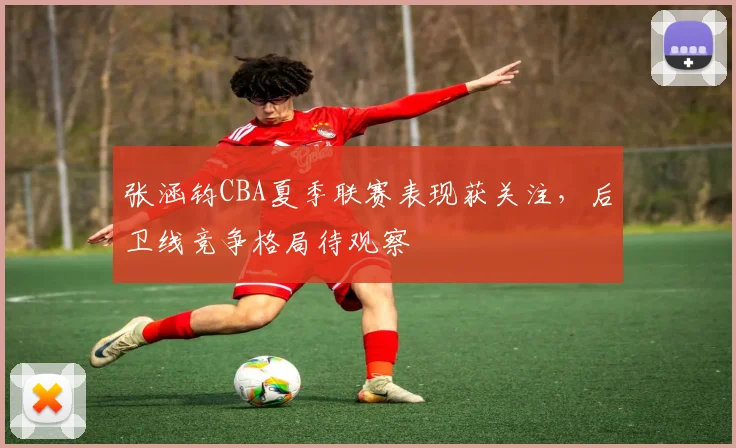 张涵钧CBA夏季联赛表现获关注，后卫线竞争格局待观察