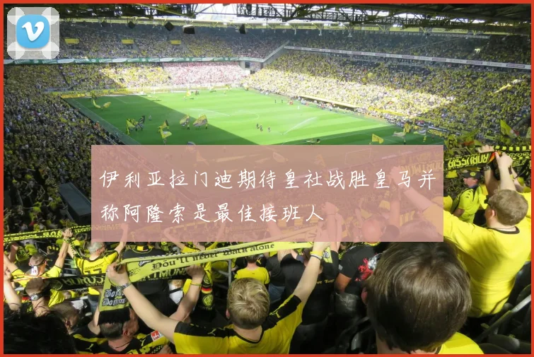 伊利亚拉门迪期待皇社战胜皇马并称阿隆索是最佳接班人
