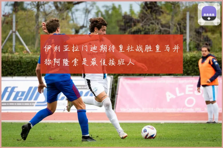 伊利亚拉门迪期待皇社战胜皇马并称阿隆索是最佳接班人