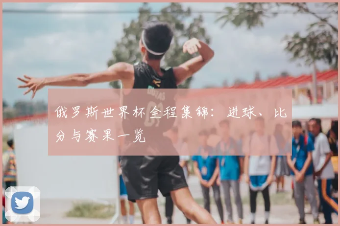 俄罗斯世界杯全程集锦:进球、比分与赛果一览
