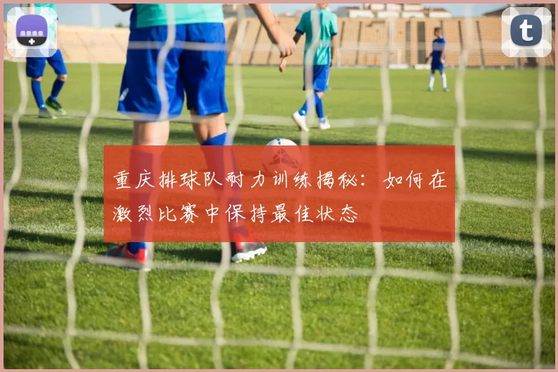 重庆排球队耐力训练揭秘：如何在激烈比赛中保持最佳状态