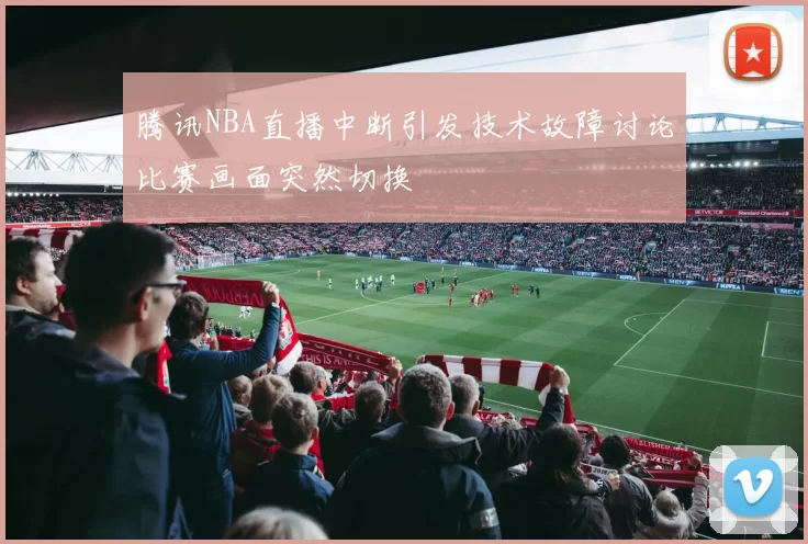 腾讯NBA直播中断引发技术故障讨论比赛画面突然切换