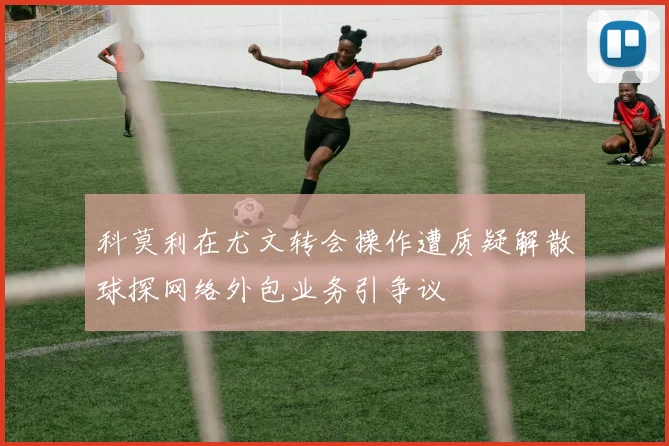 科莫利在尤文转会操作遭质疑解散球探网络外包业务引争议
