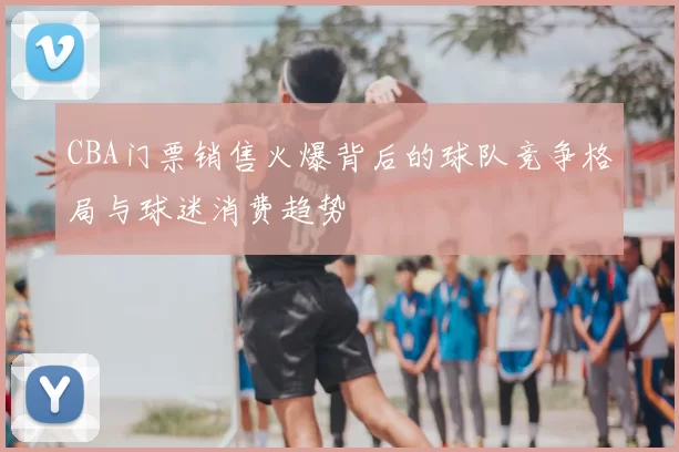 CBA门票销售火爆背后的球队竞争格局与球迷消费趋势