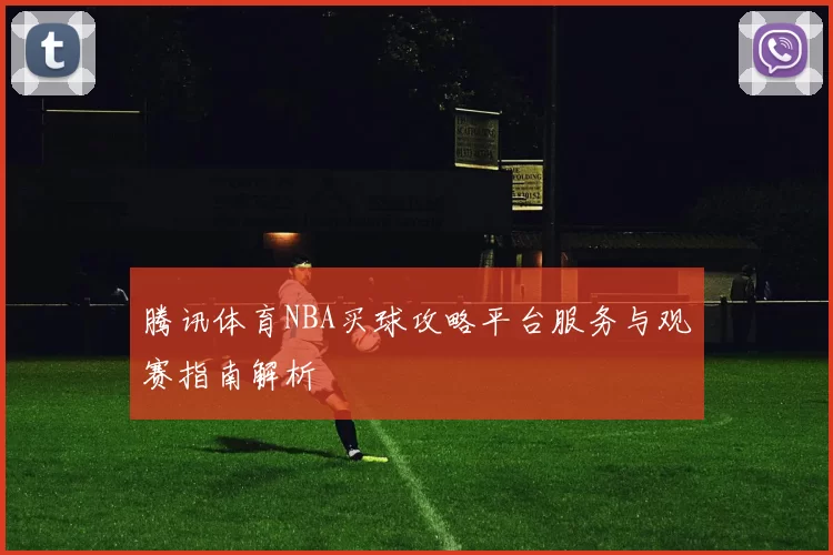 腾讯体育NBA买球攻略平台服务与观赛指南解析