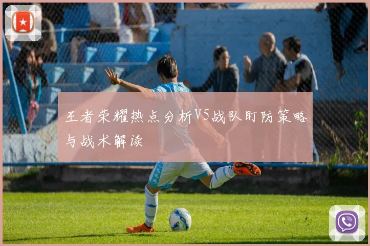 王者荣耀热点分析V5战队盯防策略与战术解读
