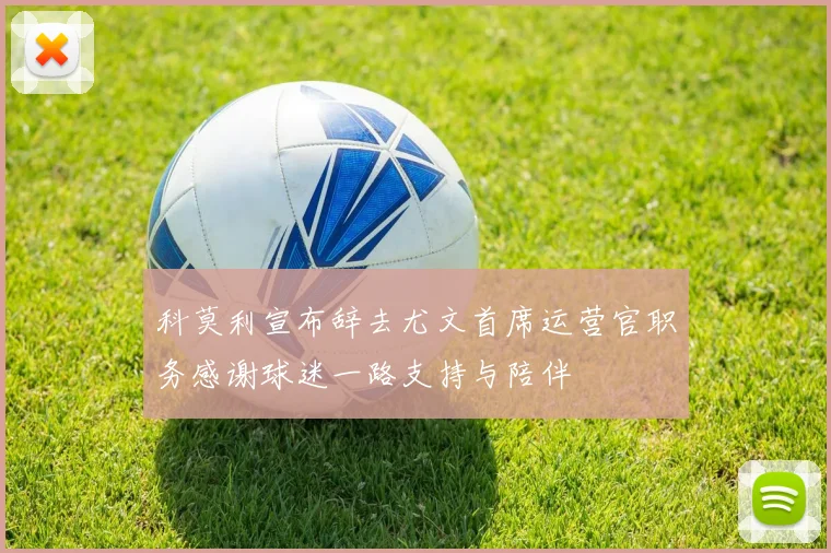 科莫利宣布辞去尤文首席运营官职务感谢球迷一路支持与陪伴