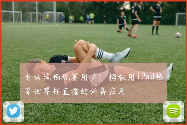 专访流畅观赛用户:揭秘用iPad畅享世界杯直播的必备应用