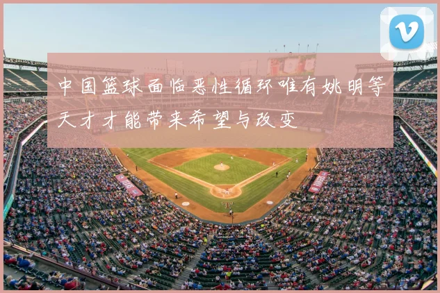 中国篮球面临恶性循环唯有姚明等天才才能带来希望与改变