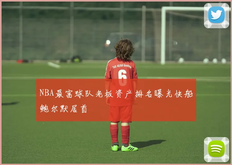 NBA最富球队老板资产排名曝光快船鲍尔默居首