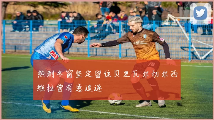 热刺冬窗坚定留住贝里瓦尔切尔西维拉曾有意追逐