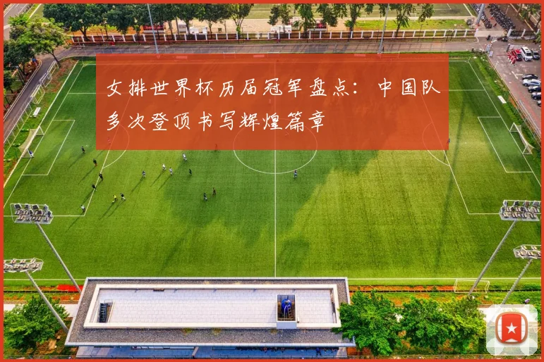 女排世界杯历届冠军盘点:中国队多次登顶书写辉煌篇章