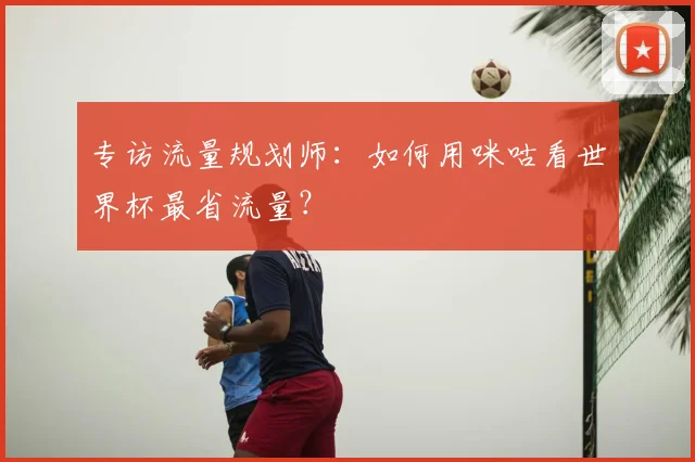 专访流量规划师:如何用咪咕看世界杯最省流量?
