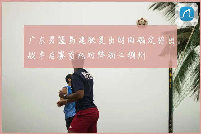 广东男篮易建联复出时间确定将出战季后赛首轮对阵浙江稠州