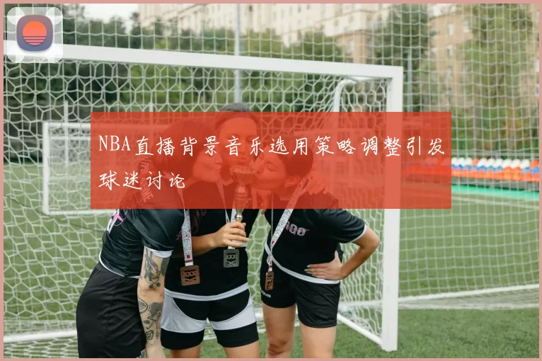 NBA直播背景音乐选用策略调整引发球迷讨论