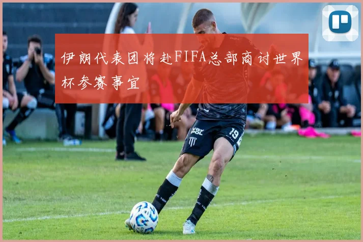 伊朗代表团将赴FIFA总部商讨世界杯参赛事宜