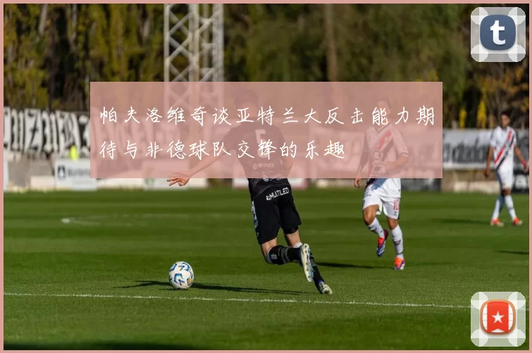 帕夫洛维奇谈亚特兰大反击能力期待与非德球队交锋的乐趣